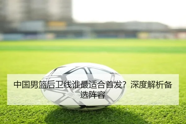 中国男篮后卫线谁最适合首发？深度解析备选阵容（xingkong）